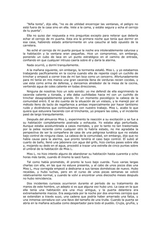 "Niña tonta", dijo ella, "no es de utilidad encerrojar las ventanas, el peligro no
está fuera de la casa sino en ella. Vete a la cama, y estáte segura y echa el cerrojo
de tu puerta".
   Ella no quiso dar respuesta a mis preguntas excepto para reiterar que debería
echar el cerrojo de mi puerta. Esta era la primera noche que tenía que dormir en
esa casa, habiendo estado anteriormente en una casucha al lado opuesto de la
carretera.
   No eché el cerrojo de mi puerta porque la noche era intolerablemente calurosa y
la habitación y la ventana eran pequeñas. Hice un compromiso, sin embargo,
poniendo un cubo de laca en un punto estratégico en el camino de entrada,
confiando en que cualquier intruso caería sobre él y daría la alarma.
  Nada ocurrió, y dormí tranquilamente.
    A la mañana siguiente, sin embargo, la tormenta estalló. Miss L. y yo estabamos
trabajando pacíficamente en la cocina cuando ella de repente cogió un cuchillo de
trinchar y empezó a correr tras de mí tan loca como un cencerro. Afortunadamente
para mí tenía en mis manos una gran cacerola llena de verduras recien cocidas, y
use esta como arma de defensa, y danzamos alrededor de la mesa de la cocina,
vertiendo agua de coles caliente en todas direcciones.
    Ninguna de nosotras hizo un solo sonido: yo me defendí de ella esgrimiendo la
cacerola caliente y tiznada, y ella daba cuchilladas hacia mí con un cuchillo de
trinchar desagradablemente grande. En un momento psicológico la cabeza de la
comunidad entró. E se dio cuenta de la situación de un vistazo, y la manejó por el
método lleno de tacto de regañarnos a ambas imparcialmente por hacer tantísimo
ruido y diciéndonos que continuáramos con nuestro trabajo. Miss L. acabo lo que
quiera que estuviera haciendo con el trinchante, yo prepare las coles, y el incidente
pasó de largo tranquilamente.
   Después del almuerzo Miss L. experimento la reacción a su excitación y se fue a
su habitación completamente postrada y exhausta. Yo estaba algo perturbada.
Aunque estaba acostumbrada a casos mentales, y por lo tanto no tan trastornada
por la pelea reciente como cualquier otro lo habría estado, no me agradaba la
perspectiva de ser la compañera de casa de una peligrosa lunática que no estaba
bajo control de ninguna clase. La cabeza de la comunidad, sin embargo, dijo que no
había causa para la alarma, que pronto tendría el caso bajo control. El subió al
cuarto de baño, llenó una jabonera con agua del grifo, hizo ciertos pases sobre ella
y, mojando su dedo en el agua, procedió a trazar una estrella de cinco puntas sobre
el umbral de la habitación de Miss L.
  Miss L. no hizo intento alguno de abandonar su habitación hasta cuarenta y ocho
horas más tarde, cuando él mismo la sacó fuera.
   Tal como había prometido, él pronto la tuvo bajo cuerda. Tuvo varias largas
charlas con ella, en las que no estuve presente, y al cabo de unos pocos días una
Miss L, muy corregida empezó a dedicarse a sus tareas domésticas de nuevo. Hubo
recaídas, y hubo luchas, pero en el curso de unos pocas semanas se volvió
relativamente normal, y cuando la volví a encontrar unos dieciocho meses después
no hubo reincidencia.
   Dos incidentes curiosos ocurrieron durante el período de su tratamiento de
manos de este hombre, un adepto si es que alguna vez hubo uno. La casa en la que
ella tenía una habitación era una muy antigua, y la puerta delantera era
extremadamente maciza. Era asegurada por la noche por dos enormes cerrojos que
se extendían a través suyo, una cadena que podría haber amarrado una falúa, y
una inmensa cerradura con una llave del tamaño de una trulla. Cuando la puerta se
abría en la mañana actuaba como despertador para todo el pueblo. Crujía, gruñía, y
 