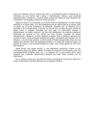 entre los antiguos como el cuarto del mal), y se presentó sobre el felpudo de la
chimenea en una forma bien mansa y domesticada. Obtuve una excelente
materialización a media luz, y pudría haber jurado que había un gran Alsaciano ahí
mirándome. Era tangible, incluso en el olor de perro.
   Desde él hasta mí se extendía una oscura línea de ectoplasma, un cabo estaba
adherido a mi plexo solar, y el otro desaparecía en la velluda piel de su panza, pero
no podía ver el punto verdadero de adhesión. Empecé, por un esfuerzo de la
voluntad y de la imaginación, a extraer la vida de él a lo largo de este cordón de
plata, como si chupase limonada por una paja. La forma-lobo empezó a
desvanecerse, el cordón engrosó y se hizo más substancial. Un violento cataclismo
emocional se levanto en mí; sentía los más furiosos impulsos de actuar
salvajemente y desgarrar y hacer pedazos cualquier cosa y cualquier persona que
tuviese a mano, como el Malayo sediento de sangre. Conquisté este impulso con un
esfuerzo, y la tormenta decayó. La forma-lobo se había desvanecido ahora en una
neblina gris aforme. Esta fue absorbida también a lo largo del cordón de plata. La
tensión se relajó y me encontré bañada en sudor. Eso, hasta donde sé, fue el fin
del incidente.
   Había tenido una aguda lección, y una altamente instructiva. Puede no ser
convincente para otra gente, debido a la falta de evidencia corroborante, pero era
extremadamente evidente para mi, y la registré por lo que pueda servir para
aquellos que, teniendo conocimiento personal de estas cosas, pueden ver su
significado.
  Es un punto curioso que, durante las breves veinticuatro horas de la vida de la
Cosa, se presentó la oportunidad para una venganza efectiva.
 