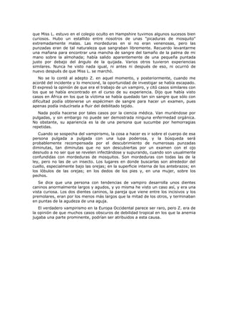 que Miss L. estuvo en el colegio oculto en Hampshire tuvimos algunos sucesos bien
curiosos. Hubo un estallido entre nosotros de unas "picaduras de mosquito"
extremadamente malas. Las mordeduras en si no eran venenosas, pero las
punzadas eran de tal naturaleza que sangraban libremente. Recuerdo levantarme
una mañana para encontrar una mancha de sangre del tamaño de la palma de mi
mano sobre la almohada; había salido aparentemente de una pequeña puntada
justo por debajo del ángulo de la quijada. Varios otros tuvieron experiencias
similares. Nunca he visto nada igual, ni antes ni después de eso, ni ocurrió de
nuevo después de que Miss L. se marchó.
    No se lo conté al adepto Z. en aquel momento, y posteriormente, cuando me
acordé del incidente y lo mencioné, la oportunidad de investigar se había escapado.
El expresó la opinión de que era el trabajo de un vampiro, y citó casos similares con
los que se había encontrado en el curso de su experiencia. Dijo que había visto
casos en África en los que la víctima se había quedado tan sin sangre que sólo con
dificultad podía obtenerse un espécimen de sangre para hacer un examen, pues
apenas podía inducírsela a fluir del debilitado tejido.
   Nada podía hacerse por tales casos por la ciencia médica. Van muriéndose por
pulgadas, y sin embargo no puede ser demostrada ninguna enfermedad orgánica.
No obstante, su apariencia es la de una persona que sucumbe por hemorragias
repetidas.
   Cuando se sospecha del vampirismo, la cosa a hacer es ir sobre el cuerpo de esa
persona pulgada a pulgada con una lupa poderosa, y la búsqueda será
probablemente recompensada por el descubrimiento de numerosas punzadas
diminutas, tan diminutas que no son descubiertas por un examen con el ojo
desnudo a no ser que se revelen infectándose y supurando, cuando son usualmente
confundidas con mordeduras de mosquitos. Son mordeduras con todas las de la
ley, pero no las de un insecto. Los lugares en donde buscarlas son alrededor del
cuello, especialmente bajo las orejas; en la superficie interna de los antebrazos; en
los lóbulos de las orejas; en los dedos de los pies y, en una mujer, sobre los
pechos.
   Se dice que una persona con tendencias de vampiro desarrolla unos dientes
caninos anormalmente largos y agudos, y yo misma he visto un caso así, y era una
vista curiosa. Los dos dientes caninos, la pareja que viene entre los incisivos y los
premolares, eran por los menos más largos que la mitad de los otros, y terminaban
en puntas de la agudeza de una aguja.
   El verdadero vampirismo en la Europa Occidental parece ser raro, pero Z. era de
la opinión de que muchos casos obscuros de debilidad tropical en los que la anemia
jugaba una parte prominente, podrían ser atribuidos a esta causa.
 