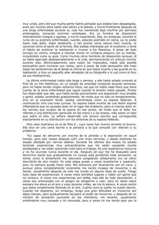 muy unida, pero del que mucha gente habría pensado que estaba bien desapegada,
pues por muchos años había sido adicto a la bebida, y murió finalmente después de
una larga enfermedad durante la, cual fue mantenido bajo morfina por periodos
prolongados, tomando enormes cantidades. Era un hombre de disposición
intensamente maligna y egoísta, y murió impenitente. Ella, sin embargo, durante el
curso de su postrera enfermedad, cuando, estando postrado en cama, ya no podía
hacer más daño, eligió idolatrarle, y tan pronto como estuvo bien muerto, lo
canonizó como el santo de la familia. Ella estaba interesada por el ocultismo y tenía
el hábito de practicar la meditación e invocar a los Maestros. A pesar de todo
consejo en contra, empezó a intentar entrar en contacto psíquico con su marido,
invocándolo como su guía. Como muchos otros hombres de disposición sensual, él
se había agarrado desesperadamente a la vida, permaneciendo en articulo morrtis
durante días. Afortunadamente para todos los implicados, había sido posible
persuadirla para incinerar sus restos, pero a pesar de toda persuasión ella trajo
todas las pertenencias de él desde la clínica en que había muerto y las guardó en su
habitación, e hizo un pequeño altar alrededor de su fotografía y lo usó como el foco
de sus meditaciones.
    La última enfermedad había sido larga y penosa, y ella había estado viviendo al
final de un hilo telefónico, en un estado de ansiedad constante durante semanas,
pero no había tenido ningún esfuerzo físico, así que no había nada físico que diera
cuenta de la seria enfermedad que siguió cuando la tensión había pasado. Pronto
fue observable que ella, que había tenido previamente una disposición muy amable
y gentil, estaba cambiando gradualmente, de modo que no sólo en temperamento,
sino en la expresión facial, estaba volviéndose como su esposo fallecido. A
continuación vino una cosa curiosa. Su esposo había muerto de una lesión espinal
inflamatoria que no causaba dolor en el lugar del problema, pero sí intenso dolor en
los nervios que surgían de la espina en ese punto, de modo que el dolor fue
referido a una distribución particular en las mano s y los brazos, más sobre un lado
que sobre el otro. La señora desarrolló una severa neuritis que correspondía
exactamente en su distribucion con los síntomas de su esposo fallecido.
   Otro caso ilustrativo es el de Miss E., cuyo novio fue muerto durante la Guerra.
Ella dice en una carta escrita a la persona a la que consultó con relación a su
problema:
   "Fui capaz de elevarme por encima de la pérdida y la separación en aquel
tiempo, pero seis meses después sufrí una crisis nerviosa, y desde entonces he
estado afectada por nervios débiles. Durante los últimos dos meses he estado
teniendo experiencias muy extraordinarias que me están causando mucha
perplejidad y me están volviendo inútil para el trabajo. Es una experiencia nocturna
y no ha ocurrido nunca durante el día. Después de que me he dispuesto para
dormirme siento que gradualmente mi cuerpo está perdiendo toda sensación; se
siente como si lentamente me estuviera congelando sólidamente (no sé cómo
describirlo de otro modo). En esta etapa puedo a veces levantarme y superarlo,
pero no siempre puedo hacer esto. Mis esfuerzos por levantarme son en vano, y
aunque estoy completamente consciente me siento incapaz de moverme o de
llamar. Usualmente después de esto me hundo en alguna clase de sueño. Tengo
toda clase de experiencias. A veces visito extraños lugares y hablo con gente que
no conozco. A veces mis experiencias son bellas más allá de toda descripción; a
veces soy amenazada con el peligro de ahogarme o caer, pero en estos casos
siempre me elevo en el aire y viajo durante millas, así me lo parece. A veces siento
que estoy simplemente flotando en el aire. Cuánto dura el sueño no puedo decirlo.
Cuando me despierto, sin embargo, tengo una gran dificultad en moverme por
algún tiempo; pero gradualmente recupero el poder de moverme, y después de un
montón de sensación punzante en los miembros, me levanto, usualmente
sintiéndome muy cansada y no renovada, pero a veces no me siento peor por la
 