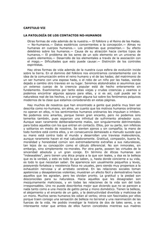 CAPITULO VII

LA PATOLOGÍA DE LOS CONTACTOS NO-HUMANOS

  Otras formas de vida además de la nuestra.— El folklore y el Reino de las Hadas.
  — No-humanos.— Datos esotéricos concernientes a la concepción.— Almas no
  humanas en cuerpos humanos.— Los problemas que presentan.— Su efecto
  deletéreo sobre los humanos.— Causa de su atracción hacia ciertos t¡pos de
  humanos.— El problema de los seres de un solo elemento en un universo de
  cuatro elementos.— Desarrollo de los elementales a través de la asociación con
  el mago.— Dificultades que esto puede causar.— Distinción de los controles
  espiritistas.
   Hay otras formas de vida además de la nuestra cuya esfera de evolución incide
sobre la tierra. En el dominio del folklore nos encontramos constantemente con la
idea de la comunicación entre el reino humano y el de las hadas; del matrimonio de
un ser humano con una esposa hada, o el robo de un niño por las hadas, siendo
dejado a cambio otro travieso en su lugar. Seremos atolondrados si asumimos que
un extenso cuerpo de la creencia popular está de hecho enteramente sin
fundamento. Examinemos por tanto estas viejas y crudas creencias y veamos si
podemos encontrar algunos apoyos para ellas, y si es así, cuál puede ser la
naturaleza real de los hechos, y si arrojan alguna luz sobre los fenómenos psíquicos
modernos de la clase que estamos considerando en estas páginas.
   Hay muchos de nosotros que han encontrado a gente que podría muy bien ser
descrita como no-humana, sin alma, en cuanto que los motivos humanos ordinarios
no operan en ellos, ni los sentimientos humanos ordinarios les impulsan o inhiben.
No podemos sino amarlos, porque tienen gran encanto, pero no podemos sino
temerlos también, pues esparcen una infinitud de sufrimiento alrededor suyo.
Aunque sean raramente deliberadamente malos, son singularmente detrimentales
para todos aquellos con los que entran en contacto. Ellos, por su parte, son infelices
y solitarios en medio de nosotros. Se sienten ajenos y sin compañía; la mano de
todo hombre está contra ellos, y en consecuencia demasiado a menudo sucede que
su mano está contra todo el mundo y desarrollan una traviesa malevolencia,
aunque raramente hacen el mal calculadoramente. Gratitud, compasión, buena fe,
moralidad y honestidad común son extremadamente extrañas a sus naturalezas,
tan lejos de su concepción como el cálculo diferencial. No son inmorales, sin
embargo, sino simplemente no-morales. Por otra parte, poseen las virtudes de la
sinceridad absoluta y un gran coraje. En término de éticas humanas son
"indeseables", pero tienen una ética propia a la que son leales, y ésa es la belleza
que es la verdad, y esto es todo lo que saben, y, hasta donde concierne a su vida,
es todo lo que necesitan saber. De apariencia son usualmente pequeños y leves,
poseyendo fortaleza y resistencia física no usuales, pero siendo muy propensos a la
exhaustión nerviosa y al arrebato cerebral. En las relaciones sociales toman
apetencias y desapetencias violentas; muestran un afecto fácil y demostrativo hacia
aquellos que les agradan, pero les olvidan pronto. La gratitud y la piedad son
desconocidas para su naturaleza. Hacia aquellos que les desagradan son
mezquinamente maliciosos, y en todas las relaciones de la vida son del todo
irresponsables. Uno no puede describirlos mejor que diciendo que no se parecen a
nada tanto como a una mezcla de gatito persa y mono doméstico. Tienen la belleza,
el alejamiento y el encanto de un gato, y la destructividad divertida y maliciosa de
un mono. Muchos seres humanos les odian al verlos; otros son fascinados por ellos
porque traen consigo una sensación de belleza no terrenal y una reanimación de las
fuerzas de la vida. He podido investigar la historia de dos de tales seres, y es
interesante notar que ambos de ellos fueron concebidos mientras sus madres
 
