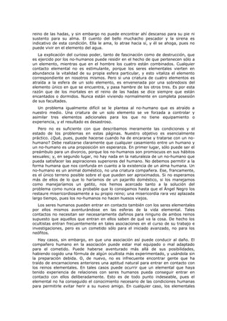 reino de las hadas, y sin embargo no puede encontrar ahí descanso para su pie ni
sustento para su alma. El cuento del bello muchacho pescador y la sirena es
indicativo de esta condición. Ella le ama, lo atrae hacia sí, y él se ahoga, pues no
puede vivir en el elemento del agua.
   La explicación del curioso poder, tanto de fascinación como de destrucción, que
es ejercido por los no-humanos puede residir en el hecho de que pertenecen sólo a
un elemento, mientras que en el hombre los cuatro están combinados. Cualquier
contacto elemental no es estimulante, porque los seres elementales vierten en
abundancia la vitalidad de su propia esfera particular, y esto vitaliza el elemento
correspondiente en nosotros mismos. Pero si una criatura de cuatro elementos es
atraída a la esfera de un solo elemento, es envenenada por una sobredosis del
elemento único en que se encuentra, y pasa hambre de los otros tres. Es por esta
razón que de los mortales en el reino de las hadas se dice siempre que están
encantados o dormidos. Nunca están viviendo normalmente en completa posesión
de sus facultades.
   Un problema igualmente difícil se le plantea al no-humano que es atraído a
nuestro medio. Una criatura de un solo elemento se ve forzada a controlar y
asimilar tres elementos adicionales para los que no tiene equipamiento o
experiencia, y el resultado es desastroso.
   Pero no es suficiente con que describamos meramente las condiciones y el
estado de los problemas en estas páginas. Nuestro objetivo es esencialmente
práctico. ¿Qué, pues, puede hacerse cuando ha de encararse y tratarse con un no-
humano? Debe realizarse claramente que cualquier casamiento entre un humano y
un no-humano es una proposición sin esperanza. En primer lugar, sólo puede ser el
preámbulo para un divorcio, porque los no-humanos son promiscuos en sus hábitos
sexuales; y, en segundo lugar, no hay nada en la naturaleza de un no-humano que
pueda satisfacer las aspiraciones superiores del humano. No debemos permitir a la
forma humana que nos confunda en cuanto a la existencia de un alma humana. Un
no-humano es un animal doméstico, no una criatura compañera. Ese, francamente,
es el único terreno posible sobre el que pueden ser aproximados. Si no esperamos
más de ellos de lo que lo haríamos de un pajarillo doméstico, si los manejamos
como manejaríamos un gatito, nos hemos acercado tanto a la solución del
problema como nunca es probable que lo consigamos hasta que el Ángel Negro los
restaure misericordiosamente a su propio reino; una misericordia rara vez aplazada
largo tiempo, pues los no-humanos no hacen huesos viejos.
   Los seres humanos pueden entrar en contacto también con los seres elementales
por ellos mismos aventurándose en las esferas de la vida elemental. Tales
contactos no necesitan ser necesariamente dañinos para ninguno de ambos reinos
supuesto que aquellos que entran en ellos saben de qué va la cosa. De hecho los
ocultistas entran frecuentemente en tales asociaciones en el curso de su trabajo e
investigaciones, pero es un cometido sólo para el iniciado avanzado, no para los
neófitos.
   Hay casos, sin embargo, en que una asociación así puede conducir al daño. El
compañero humano en la asociación puede estar mal equipado o mal adaptado
para el cometido. Puede haberse aventurado más allá de sus posibilidades,
habiendo cogido una fórmula de algún ocultista más experimentado, y usándola sin
la preparación debida. O, de nuevo, no es infrecuente encontrar gente que ha
traído de encarnaciones anteriores una aptitud natural para entrar en contacto con
los reinos elementales. En tales casos puede ocurrir que un elemental que haya
tenido experiencia de relaciones con seres humanos pueda conseguir entrar en
contacto con ellos deliberadamente. Esto es de todo punto indeseable, pues el
elemental no ha conseguido el conocimiento necesario de las condiciones humanas
para permitirle evitar herir a su nuevo amigo. En cualquier caso, los elementales
 