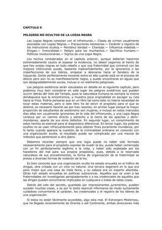 CAPITULO X

PELIGROS NO OCULTOS DE LA LOGIA NEGRA

  Las Logias Negras conectan con el inframundo.— Clases de crimen usualmente
  asociadas con Logias Negras.— Precauciones necesarias.— Carácter y registro de
  los instructores ocultos.— Periódico Verdad.— Chantaje.— Influencia indebida.—
  Drogas.— Inmoralidad.— Peligro para los muchachos.— Sacrificio humano.—
  Políticas revolucionarias.— Signos de una Logia Negra.
   Los hechos considerados en el capítulo anterior, aunque deberían hacernos
extremadamente cautos al sopesar la evidencia, no deben cegarnos al hecho de
que hay ovejas negras en todo rebaño y que una fraternidad que comenzó con las
mejores intenciones puede, bastante inadvertidamente, por la ignorancia o las
imperfecciones de sus líderes, empezar a desviarse hacia el Sendero de la
Izquierda. Gente perfectamente inocente entra en ella cuando está en el proceso de
desvío pero aún no es manifiestamente negra, y puede encontrarse en aguas que
son desagradablemente sucias, incluso si no realmente peligrosas.
   Los peligros esotéricos serán estudiados en detalle en el siguiente capítulo, pero
podemos muy bien considerar en este lugar los peligros exotéricos que pueden
ocurrir detrás del Velo del Templo, pues la naturaleza humana es siempre la misma
dondequiera que la encontremos, y muestra poca originalidad en escoger su ruta
hacia la Fosa. Podría pensarse que en un libro tal como éste no habría necesidad de
tocar estas materias, pero si este libro ha de servir el propósito para el que se
destina, es necesario hacerlo así por tres razones; en primer lugar porque la mayor
proporción de estudiantes de esoterismo son mujeres, e incluso en estos instruidos
días ellas son usualmente ignorantes de la vida del inframundo, y una Logia Negra
conduce por un camino directo y estrecho a la tierra de los apaches y demi-
mondaines, aparte de sus otros defectos. En segundo lugar, un conocimiento de
estos hechos es esencial para el diagnóstico diferencial. En tercer lugar, los poderes
ocultos no se usan infrecuentemente para obtener fines puramente mundanos, por
lo tanto cuando aparece la cuestión de la criminalidad ordinaria en conexión con
una organización oculta, el resultado puede ser complicado por una mezcla de
métodos que pertenecen a otro plano.
   Debemos recordar siempre que una logia puede no haber sido formada
necesariamente para el propósito expreso de evadir la ley; puede haber comenzado
con un fin perfectamente legítimo a la vista, y haber sido explotada por los
hacedores del mal para sus propios propósitos, pues, debido a la reservada
naturaleza de sus procedimientos, la forma de organización de la fraternidad se
presta a diversas formas de violación de la ley.
   Es bien conocido que una organización oculta ha estado envuelta en el tráfico de
drogas, otra cribada con un vicio no natural. Una tercera degeneró en lo que era
poco mejor que una casa de mala fama, y su cabeza era un experto abortista.
Otras han estado envueltas en políticas subversivas. Aquellos que se unen a las
fraternidades sin investigarlas apropiadamente y a los credenciales de aquellos que
las dirigen pueden encontrarse implicados en cualquiera o todas de estas cosas.
   Detrás del velo del secreto, guardado por impresionantes juramentos, pueden
suceder muchas cosas, y es por lo tanto esencial informarse de modo sumamente
cuidadoso concerniente al carácter, los credenciales y el registro de los líderes de
una organización.
  Si estos no están fácilmente accesibles, algo esta mal. El Extranjero Misterioso,
que ha llegado recientemente de Oriente o del Continente, ambas direcciones más
 