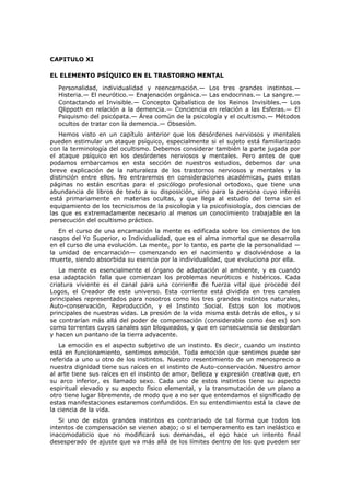 CAPITULO XI

EL ELEMENTO PSÍQUICO EN EL TRASTORNO MENTAL

  Personalidad, individualidad y reencarnación.— Los tres grandes instintos.—
  Histeria.— El neurótico.— Enajenación orgánica.— Las endocrinas.— La sangre.—
  Contactando el Invisible.— Concepto Qabalístico de los Reinos Invisibles.— Los
  Qlippoth en relación a la demencia.— Conciencia en relación a las Esferas.— El
  Psiquismo del psicópata.— Área común de la psicología y el ocultismo.— Métodos
  ocultos de tratar con la demencia.— Obsesión.
   Hemos visto en un capítulo anterior que los desórdenes nerviosos y mentales
pueden estimular un ataque psíquico, especialmente si el sujeto está familiarizado
con la terminología del ocultismo. Debemos considerar también la parte jugada por
el ataque psíquico en los desórdenes nerviosos y mentales. Pero antes de que
podamos embarcamos en esta sección de nuestros estudios, debemos dar una
breve explicación de la naturaleza de los trastornos nerviosos y mentales y la
distinción entre ellos. No entraremos en consideraciones académicas, pues estas
páginas no están escritas para el psicólogo profesional ortodoxo, que tiene una
abundancia de libros de texto a su disposición, sino para la persona cuyo interés
está primariamente en materias ocultas, y que llega al estudio del tema sin el
equipamiento de los tecnicismos de la psicología y la psicofisiología, dos ciencias de
las que es extremadamente necesario al menos un conocimiento trabajable en la
persecución del ocultismo práctico.
   En el curso de una encamación la mente es edificada sobre los cimientos de los
rasgos del Yo Superior, o Individualidad, que es el alma inmortal que se desarrolla
en el curso de una evolución. La mente, por lo tanto, es parte de la personalidad —
la unidad de encarnación— comenzando en el nacimiento y disolviéndose a la
muerte, siendo absorbida su esencia por la individualidad, que evoluciona por ella.
   La mente es esencialmente el órgano de adaptación al ambiente, y es cuando
esa adaptación falla que comienzan los problemas neuróticos e histéricos. Cada
criatura viviente es el canal para una corriente de fuerza vital que procede del
Logos, el Creador de este universo. Esta corriente está dividida en tres canales
principales representados para nosotros como los tres grandes instintos naturales,
Auto-conservación, Reproducción, y el Instinto Social. Estos son los motivos
principales de nuestras vidas. La presión de la vida misma está detrás de ellos, y si
se contrarían más allá del poder de compensación (considerable como ése es) son
como torrentes cuyos canales son bloqueados, y que en consecuencia se desbordan
y hacen un pantano de la tierra adyacente.
   La emoción es el aspecto subjetivo de un instinto. Es decir, cuando un instinto
está en funcionamiento, sentimos emoción. Toda emoción que sentimos puede ser
referida a uno u otro de los instintos. Nuestro resentimiento de un menosprecio a
nuestra dignidad tiene sus raíces en el instinto de Auto-conservación. Nuestro amor
al arte tiene sus raíces en el instinto de amor, belleza y expresión creativa que, en
su arco inferior, es llamado sexo. Cada uno de estos instintos tiene su aspecto
espiritual elevado y su aspecto físico elemental, y la transmutación de un plano a
otro tiene lugar libremente, de modo que a no ser que entendamos el significado de
estas manifestaciones estaremos confundidos. En su entendimiento está la clave de
la ciencia de la vida.
   Si uno de estos grandes instintos es contrariado de tal forma que todos los
intentos de compensación se vienen abajo; o si el temperamento es tan inelástico e
inacomodaticio que no modificará sus demandas, el ego hace un intento final
desesperado de ajuste que va más allá de los límites dentro de los que pueden ser
 