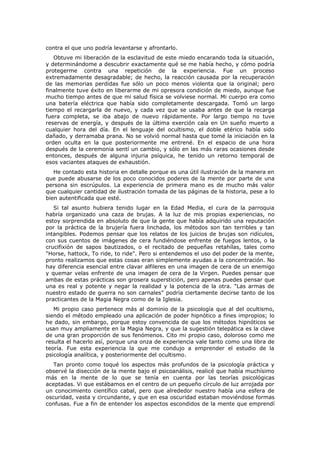contra el que uno podría levantarse y afrontarlo.
   Obtuve mi liberación de la esclavitud de este miedo encarando toda la situación,
y determinándome a descubrir exactamente qué se me había hecho, y cómo podría
protegerme contra una repetición de la experiencia. Fue un proceso
extremadamente desagradable; de hecho, la reacción causada por la recuperación
de las memorias perdidas fue sólo un poco menos violenta que la original; pero
finalmente tuve éxito en liberarme de mi opresora condición de miedo, aunque fue
mucho tiempo antes de que mi salud física se volviese normal. Mi cuerpo era como
una batería eléctrica que había sido completamente descargada. Tomó un largo
tiempo el recargarla de nuevo, y cada vez que se usaba antes de que la recarga
fuera completa, se iba abajo de nuevo rápidamente. Por largo tiempo no tuve
reservas de energía, y después de la última exerción caía en Un sueño muerto a
cualquier hora del día. En el lenguaje del ocultismo, el doble etérico había sido
dañado, y derramaba prana. No se volvió normal hasta que tomé la iniciación en la
orden oculta en la que posteriormente me entrené. En el espacio de una hora
después de la ceremonia sentí un cambio, y sólo en las más raras ocasiones desde
entonces, después de alguna injuria psíquica, he tenido un retorno temporal de
esos vaciantes ataques de exhaustión.
   He contado esta historia en detalle porque es una útil ilustración de la manera en
que puede abusarse de los poco conocidos poderes de la mente por parte de una
persona sin escrúpulos. La experiencia de primera mano es de mucho más valor
que cualquier cantidad de ilustración tomada de las páginas de la historia, pese a lo
bien autentificada que esté.
   Si tal asunto hubiera tenido lugar en la Edad Media, el cura de la parroquia
habría organizado una caza de brujas. A la luz de mis propias experiencias, no
estoy sorprendida en absoluto de que la gente que había adquirido una reputación
por la práctica de la brujería fuera linchada, los métodos son tan terribles y tan
intangibles. Podemos pensar que los relatos de los juicios de brujas son ridículos,
con sus cuentos de imágenes de cera fundiéndose enfrente de fuegos lentos, o la
crucifixión de sapos bautizados, o el recitado de pequeñas retahílas, tales como
"Horse, hattock, To ride, to ride". Pero si entendemos el uso del poder de la mente,
pronto realizamos que estas cosas eran simplemente ayudas a la concentración. No
hay diferencia esencial entre clavar alfileres en una imagen de cera de un enemigo
y quemar velas enfrente de una imagen de cera de la Virgen. Puedes pensar que
ambas de estas prácticas son grosera superstición, pero apenas puedes pensar que
una es real y potente y negar la realidad y la potencia de la otra. "Las armas de
nuestro estado de guerra no son carnales" podría ciertamente decirse tanto de los
practicantes de la Magia Negra como de la Iglesia.
   Mi propio caso pertenece más al dominio de la psicología que al del ocultismo,
siendo el método empleado una aplicación de poder hipnótico a fines impropios; lo
he dado, sin embargo, porque estoy convencida de que los métodos hipnóticos se
usan muy ampliamente en la Magia Negra, y que la sugestión telepática es la clave
de una gran proporción de sus fenómenos. Cito mi propio caso, doloroso como me
resulta el hacerlo así, porque una onza de experiencia vale tanto como una libra de
teoría. Fue esta experiencia la que me condujo a emprender el estudio de la
psicología analítica, y posteriormente del ocultismo.
   Tan pronto como toqué los aspectos más profundos de la psicología práctica y
observé la disección de la mente bajo el psicoanálisis, realicé que había muchísimo
más en la mente de lo que se tenía en cuenta por las teorías psicológicas
aceptadas. Vi que estábamos en el centro de un pequeño círculo de luz arrojada por
un conocimiento científico cabal, pero que alrededor nuestro había una esfera de
oscuridad, vasta y circundante, y que en esa oscuridad estaban moviéndose formas
confusas. Fue a fin de entender los aspectos escondidos de la mente que emprendí
 
