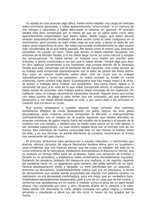 Yo estaba en una posición algo difícil; había hecho estallar una carga de metralla
sobre principios generales, y había aparentemente "enzurronado" a un número de
mis amigos y asociados y había alborotado el palomar en general. Mi posición
estaba más bien complicada por el hecho de que yo no sabía tanto como ellos
aparentemente sospechaban que sabía; sabía, desde luego, que estos abusos
existían esporádicamente alrededor del área oculta como lo sabe cualquiera en el
movimiento; pero conocer en este modo vago es una cosa, y poner el dedo de uno
sobre casos específicos es otra. Me había equivocado evidentemente en algo mucho
más considerable de lo que había pactado. Me sentía como el menor que, pescando
pececillos, ha cogido un lucio. Tenía que decidir si debía intentar recuperar mis
artículos de la Revista Oculta, o si les debía dejar correr su curso natural y aceptar
las consecuencias. Yo había tenido un impulso muy fuerte por escribir esos
artículos, y ahora comenzaba a ver por qué lo había tenido. Tendré algo que decir
en otro capítulo concerniente a los Vigilantes, esa curiosa sección de la Jerarquía
Oculta que está concernida con el bienestar de las naciones. Una cierta sección de
su trabajo está concernida aparentemente con la labor de policía del Plano Astral.
Muy poco se conoce realmente sobre ellos. Uno se cruza con su trabajo
esporádicamente y junta los pedacitos. Yo había cruzado su huella en varias
ocasiones, como contaré más tarde. Cuandoquiera que hay magia negra a la vista,
se ponen a trabajar para frustrar sus propósitos. Sea como fuere, llegué a la
conclusión de que, a la vista de lo que había transpirado ahora, el impulso que yo
había tenido de acometer este trabajo podría haber emanado de los Vigilantes. En
cualquier caso, el trabajo obviamente necesitaba hacerse. Alguien tenía que luchar
con estos puntos de plaga si ellos tenían que ser aclarados, así que determiné
perseverar y ver hasta dónde llegaba la cosa, y por tanto dejé a los artículos en
cuestión que corrieran su curso.
   Muy pronto empezaron a suceder algunas cosas curiosas. Nos volvimos
sumamente afligidos de modo desesperado con gatos negros. No eran gatos
alucinatorios, pues nuestros vecinos compartían la aflicción, e intercambiamos
conmiseraciones con el celador de la puerta siguiente que estaba atareado en
empujar montones de gatos negros fuera del escalón de la puerta y el poyete de la
ventana con una escoba, y declaró que no había visto nunca en su vida tantos, o
tan temibles especímenes. La casa entera estaba llena con el horrible tufo de los
brutos. Dos miembros de nuestra comunidad iban en ese tiempo al trabajo todos
los días, y en sus oficinas, en partes diferentes de Londres, encontraron el mismo
olor penetrante del gato macho.
   Al principio atribuimos esta persecución a causas naturales, y concluimos que
éramos vecinos cércanos de alguna fascinante hembra felina pero se sucedieron
unos incidentes que nos hicieron pensar que las cosas no estaban del todo en el
curso ordinario de la naturaleza. Estábamos acercándonos al Equinoccio Vernal, que
es siempre un tiempo difícil para los ocultistas; había una sensación de tirantez y
tensión en la atmósfera, y estábamos todos sintiéndonos decididamente inquietos.
Subiendo las escaleras después del desayuno una mañana, vi de repente, bajando
las escaleras hacia mí, un gigantesco gato romano, del doble tamaño de un tigre.
Parecía absolutamente sólido y tangible. Lo miré petrificada por un segundo, y
entonces se desvaneció. Instantáneamente realice que era un simulacro, o forma
de pensamiento que estaba siendo proyectada por alguien con poderes ocultos. La
realización no era demasiado confortadora, pero era mejor que un verdadero tigre.
Sintiéndome decididamente desazonada, pedí a uno de mi casa que se me uniera, y
conforme nos sentábamos en mi cuarto a meditar oímos el grito de un gato desde
afuera. Fue respondido por otro, y otro. Miramos afuera de la ventana y la calle,
hasta donde nos alcanzaba la vista, estaba moteada con gatos negros y estaban
gimiendo y maullando a plena luz del día como lo hacen en los tejados por la
noche.
 