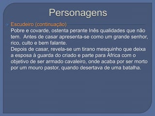  Escudeiro (continuação)
Pobre e covarde, ostenta perante Inês qualidades que não
tem. Antes de casar apresenta-se como um grande senhor,
rico, culto e bem falante.
Depois de casar, revela-se um tirano mesquinho que deixa
a esposa à guarda do criado e parte para África com o
objetivo de ser armado cavaleiro, onde acaba por ser morto
por um mouro pastor, quando desertava de uma batalha.
 