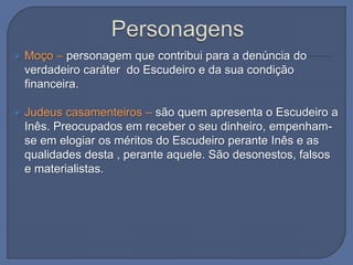  Moço – personagem que contribui para a denúncia do
verdadeiro caráter do Escudeiro e da sua condição
financeira.
 Judeus casamenteiros – são quem apresenta o Escudeiro a
Inês. Preocupados em receber o seu dinheiro, empenham-
se em elogiar os méritos do Escudeiro perante Inês e as
qualidades desta , perante aquele. São desonestos, falsos
e materialistas.
 