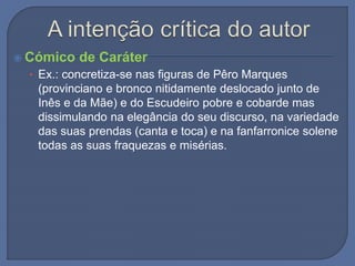  Cómico de Caráter
• Ex.: concretiza-se nas figuras de Pêro Marques
(provinciano e bronco nitidamente deslocado junto de
Inês e da Mãe) e do Escudeiro pobre e cobarde mas
dissimulando na elegância do seu discurso, na variedade
das suas prendas (canta e toca) e na fanfarronice solene
todas as suas fraquezas e misérias.
 
