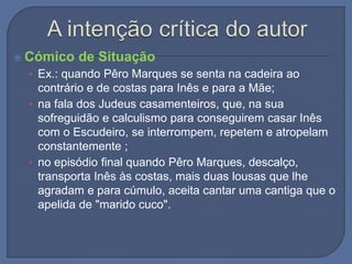  Cómico de Situação
• Ex.: quando Pêro Marques se senta na cadeira ao
contrário e de costas para Inês e para a Mãe;
• na fala dos Judeus casamenteiros, que, na sua
sofreguidão e calculismo para conseguirem casar Inês
com o Escudeiro, se interrompem, repetem e atropelam
constantemente ;
• no episódio final quando Pêro Marques, descalço,
transporta Inês às costas, mais duas lousas que lhe
agradam e para cúmulo, aceita cantar uma cantiga que o
apelida de "marido cuco".
 