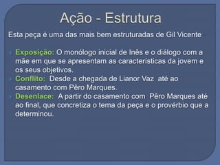 Esta peça é uma das mais bem estruturadas de Gil Vicente
 Exposição: O monólogo inicial de Inês e o diálogo com a
mãe em que se apresentam as características da jovem e
os seus objetivos.
 Conflito: Desde a chegada de Lianor Vaz até ao
casamento com Pêro Marques.
 Desenlace: A partir do casamento com Pêro Marques até
ao final, que concretiza o tema da peça e o provérbio que a
determinou.
 