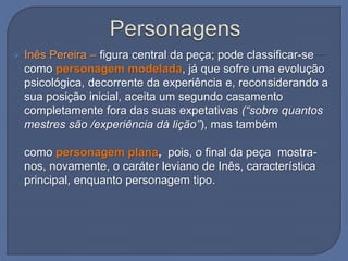  Inês Pereira – figura central da peça; pode classificar-se
como personagem modelada, já que sofre uma evolução
psicológica, decorrente da experiência e, reconsiderando a
sua posição inicial, aceita um segundo casamento
completamente fora das suas expetativas (“sobre quantos
mestres são /experiência dá lição”), mas também
como personagem plana, pois, o final da peça mostra-
nos, novamente, o caráter leviano de Inês, característica
principal, enquanto personagem tipo.
 