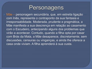  Mãe – personagem secundária, que, em estreita ligação
com Inês, representa o contraponto da sua fantasia e
irresponsabilidade. Moderada, prudente e pragmática, a
Mãe manifesta a sua descrença em relação ao casamento
com o Escudeiro, antecipando alguns dos problemas que
virão a acontecer. Contudo, quando a filha opta por casar
com Brás da Mata, a Mãe desaparece, discretamente, sem
discussões, censuras ou vinganças, e ainda lhe oferece a
casa onde viviam. A filha aprenderá à sua custa.
 