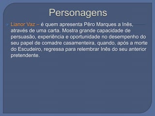  Lianor Vaz – é quem apresenta Pêro Marques a Inês,
através de uma carta. Mostra grande capacidade de
persuasão, experiência e oportunidade no desempenho do
seu papel de comadre casamenteira, quando, após a morte
do Escudeiro, regressa para relembrar Inês do seu anterior
pretendente.
 