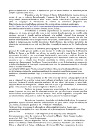públicos responsáveis e deixando a impressão de que não existe interesse da administração em
cumprir a decisão acima citada.
Dias atrás no sítio do Tribunal de Justiça de Santa Catarina, chamou atenção a
notícia de que o eminente Desembargador Presidente do Tribunal de Justiça, no exercício
temporário do Governo do Estado de Santa Catarina, assinou ordem de serviço para o início das
obras de adequação da Penitenciária da comarca de Curitibanos (disponível em:
http://portal.tjsc.jus.br/web/sala-de-imprensa/-/des-nelson-entrega-ordem-de-servico-para-
conhttp://portal.tjsc.jus.br/web/sala-de-imprensa/-/des-nelson-entrega-ordem-de-servico-para-con
strucao-da-penitenciaria-de-curitibanos, acessada na data de hoje).
Considerando a evidente disponibilidade de recursos para construções e
adequações no sistema prisional, não existe a mais mínima desculpa para não ter existido ainda
nenhuma resposta à situação caótica enfrentada pela unidade prisional desta comarca. A
administração prisional do Estado atuando desta maneira demonstra claramente que não tem
nenhum interesse em resolver a situação descrita nestes autos, escarnecendo não apenas da decisão
judicial já mencionada, mas também dos mínimos direitos humanos da população carcerária e da
situação de insegurança em que está inserida toda a população do extremo sul do Estado pela sua
inação.
Esta notícia é ainda mais gravosa porque é de conhecimento da administração
prisional do Estado que em meados do ano passado foi criada uma força-tarefa da Defensoria
Pública do Estado e da União para efetuar um mutirão carcerário neste Estado. Quando da
apresentação do relatório com os resultados do dito mutirão, em reunião ocorrida no Tribunal de
Justiça de Santa Catarina, que contou com a presença inclusive de membros do Governo do Estado,
destacou-se que a situação mais tranqüila encontrada no sistema prisional catarinense era
exatamente a da comarca de Curitibanos. Em contrapartida, o oposto desta situação era exatamente
a do Presídio Regional de Araranguá, considerado como uma das piores estruturas físicas e lotação
entre as unidades vistoriadas.
Apesar de ter certeza que a Penitenciária de Curitibanos não deve ser isenta de problemas, dar
preferência por estruturar tal unidade em detrimento do presídio regional desta comarca torna
evidente no mínimo incapacidade eleger prioridades e resolver problemas, o que é extremamente
absurdo.
Como juiz criminal, não há como deixar de verificar a situação paradoxal em
que se está envolvido ao aplicar justa e inexoravelmente a legislação penal pátria para submeter os
desviantes da norma à punição adequada prevista na lei, mas não ter meios para, por outro lado,
exigir do Estado as contrapartidas, também limitadas ao que exige minimamente o ordenamento
pátrio, como condições para o exercício legítimo do direito de punir.
Também não se pode esquecer que a ocorrência de dois incidentes graves no
espaço de um ano, em que a sorte foi o fator determinante para que não tivessem ocorrido tragédias
memoráveis na unidade prisional, força-me a tomar a única medida responsável e adequada, a fim
de futuramente não ser acusado, na melhor das hipóteses, de conivência com a situação.
Desta forma, determino a interdição total do Presídio Regional de Araranguá,
proibindo o ingresso de novos presos no estabelecimento até que a lotação chegue ao máximo em
200 pessoas, dividida esta quantidade em 150 homens e 50 mulheres.
Tendo em vista a necessidade de adequação da administração prisional do Estado para o
cumprimento desta decisão, fixo como dia para o início do cumprimento desta decisão o dia 01 de
julho de 2014.
Comunique-se a Corregedoria-Geral da Justiça sobre esta decisão.
Comuniquem-se os juízes das comarcas de Turvo, Sombrio, Meleiro e Santa Rosa do Sul, bem
como o juiz da 1.ª Vara Criminal desta comarca.
Comuniquem-se o Delegado Regional de Polícia e o comando do 19.º Batalhão de Polícia Militar.
Intime-se o Estado de Santa Catarina sobre esta decisão, através do Procurador-Geral do Estado.
Oficie-se o Secretário de Justiça e Cidadania e o Diretor do DEAP para cumprimento da ordem.
 