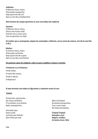 Velhinha:
O Menino chora, chora,
Chora pelo casaquinho.
Haja quem Lhe dê a lã
Que eu Lhe dou o botãozinho!
(Um homem do campo aproxima-se com uma tábua de madeira)
Homem:
O Menino chora, chora,
Chora com muita razão.
Fizeram-Lhe a cama curta
Tem os pezinhos no chão!
(A mulher que o acompanha, depois de contemplar o Menino, vai ao cesto de costura, tira de lá uma fita
e diz:)
Mulher:
O menino chora, chora,
Chora pela camisinha
Haja quem Lhe dê o pano
Que eu Lhe dou uma fitinha!
Os pastores saem do estábulo, volta-se para o público e fazem o convite:
4 Pastores e as 2 Pastoras:
Vinde todos,
O vosso Rei nasceu,
Vinde e adorai,
O Redentor!
O auto termina com todos os figurantes a cantarem numa só voz:
TODOS:
Pinheirinho, pinheirinho
De ramos verdinhos
P'ra enfeitar, p'ra enfeitar
Bolas, bonequinhos.
Uma bola aqui
Outra acolá
Luzinhas que brilham
Que lindo que está.
FIM
Olha o Pai Natal
De barbas branquinhas
Traz o saco cheio
De lindas prendinhas.
É Natal! É Natal!
Salvação e Luz!
Alegria, cristãos,
Já nasceu Jesus. (bis)
 