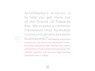 AutoDeploy automates
e x p e n s i v e a n d r e s o u r c e - d e p e n d e n t t a s k s ;
providing enterprise-wide visibility and metrics
on the status of evolving business processes. Our
creative solutions and services align business
objectives with IT needs.
AutoDeploy’s mission is
to help you get more out
of the Oracle JD Edwards
box. We create a common
framework that facilitates
communications between
businessand IT
1
J e b B e n b ow
Ma r k D a l to n
K i m H ays
 