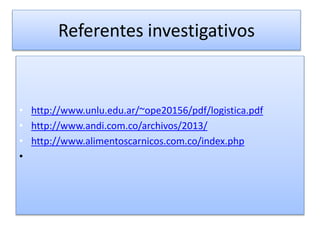 Referentes investigativos 
• http://www.unlu.edu.ar/~ope20156/pdf/logistica.pdf 
• http://www.andi.com.co/archivos/2013/ 
• http://www.alimentoscarnicos.com.co/index.php 
• 
