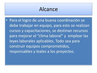 Alcance 
• Para el logro de una buena coordinación se 
debe trabajar en equipo, para esto se realizan 
cursos y capacitaciones, se destinan recursos 
para mejorar el “clima laboral” y emplear las 
leyes laborales aplicables. Todo sea para 
construir equipos comprometidos, 
responsables y leales a los proyectos. 
 