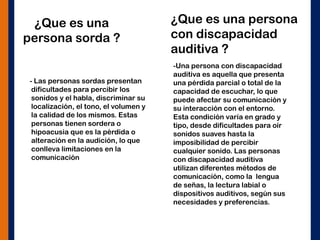 ¿Que es una
persona sorda ?
- Las personas sordas presentan
dificultades para percibir los
sonidos y el habla, discriminar su
localización, el tono, el volumen y
la calidad de los mismos. Estas
personas tienen sordera o
hipoacusia que es la pérdida o
alteración en la audición, lo que
conlleva limitaciones en la
comunicación
¿Que es una persona
con discapacidad
auditiva ?
-Una persona con discapacidad
auditiva es aquella que presenta
una pérdida parcial o total de la
capacidad de escuchar, lo que
puede afectar su comunicación y
su interacción con el entorno.
Esta condición varía en grado y
tipo, desde dificultades para oír
sonidos suaves hasta la
imposibilidad de percibir
cualquier sonido. Las personas
con discapacidad auditiva
utilizan diferentes métodos de
comunicación, como la lengua
de señas, la lectura labial o
dispositivos auditivos, según sus
necesidades y preferencias.
 