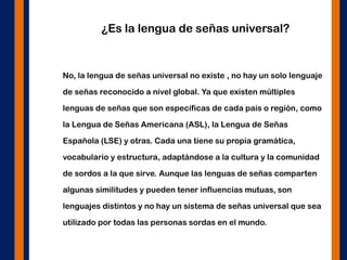 ¿Es la lengua de señas universal?
No, la lengua de señas universal no existe , no hay un solo lenguaje
de señas reconocido a nivel global. Ya que existen múltiples
lenguas de señas que son específicas de cada país o región, como
la Lengua de Señas Americana (ASL), la Lengua de Señas
Española (LSE) y otras. Cada una tiene su propia gramática,
vocabulario y estructura, adaptándose a la cultura y la comunidad
de sordos a la que sirve. Aunque las lenguas de señas comparten
algunas similitudes y pueden tener influencias mutuas, son
lenguajes distintos y no hay un sistema de señas universal que sea
utilizado por todas las personas sordas en el mundo.
 
