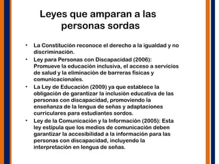 Leyes que amparan a las
personas sordas
• La Constitución reconoce el derecho a la igualdad y no
discriminación.
• Ley para Personas con Discapacidad (2006):
Promueve la educación inclusiva, el acceso a servicios
de salud y la eliminación de barreras físicas y
comunicacionales.
• La Ley de Educación (2009) ya que establece la
obligación de garantizar la inclusión educativa de las
personas con discapacidad, promoviendo la
enseñanza de la lengua de señas y adaptaciones
curriculares para estudiantes sordos.
• Ley de la Comunicación y la Información (2005): Esta
ley estipula que los medios de comunicación deben
garantizar la accesibilidad a la información para las
personas con discapacidad, incluyendo la
interpretación en lengua de señas.
 