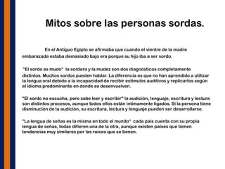 Mitos sobre las personas sordas.
En el Antiguo Egipto se afirmaba que cuando el vientre de la madre
embarazada estaba demasiado bajo era porque su hijo iba a ser sordo.
"El sordo es mudo“ la sordera y la mudez son dos diagnósticos completamente
distintos. Muchos sordos pueden hablar. La diferencia es que no han aprendido a utilizar
la lengua oral debido a la incapacidad de recibir estímulos auditivos y replicarlos según
el idioma predominante en donde se desenvuelven.
• "El sordo no escucha, pero sabe leer y escribir" la audición, lenguaje, escritura y lectura
son distintos procesos, aunque todos ellos están íntimamente ligados. Si la persona tiene
disminución de la audición, su escritura, lectura y lenguaje pueden ser desarrollarse.
• "La lengua de señas es la misma en todo el mundo“ cada país cuenta con su propia
lengua de señas, todas difieren una de la otra, aunque existen países que tienen
tendencias muy similares por las raíces que se tienen.
 