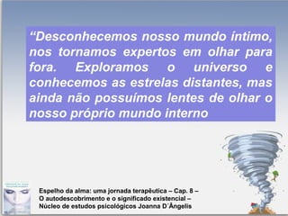 Page 10
“Desconhecemos nosso mundo íntimo,
nos tornamos expertos em olhar para
fora. Exploramos o universo e
conhecemos as estrelas distantes, mas
ainda não possuímos lentes de olhar o
nosso próprio mundo interno
Espelho da alma: uma jornada terapêutica – Cap. 8 –
O autodescobrimento e o significado existencial –
Núcleo de estudos psicológicos Joanna D´Ângelis
 