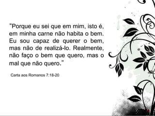 Page 11
“Porque eu sei que em mim, isto é,
em minha carne não habita o bem.
Eu sou capaz de querer o bem,
mas não de realizá-lo. Realmente,
não faço o bem que quero, mas o
mal que não quero.”
Carta aos Romanos 7:18-20
 