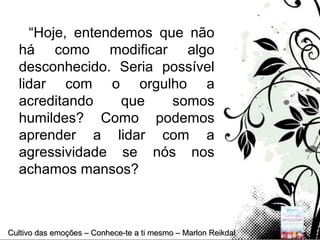 Page 12
“Hoje, entendemos que não
há como modificar algo
desconhecido. Seria possível
lidar com o orgulho a
acreditando que somos
humildes? Como podemos
aprender a lidar com a
agressividade se nós nos
achamos mansos?
Cultivo das emoções – Conhece-te a ti mesmo – Marlon ReikdalCultivo das emoções – Conhece-te a ti mesmo – Marlon Reikdal
 
