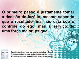 Page 13
O primeiro passo é justamente tomar
a decisão de fazê-lo, mesmo sabendo
que o resultado final não está sob o
controle do ego, mas a serviço de
uma força maior, psique.
Espelho da alma: uma jornada terapêutica – Cap. 8 –
O autodescobrimento e o significado existencial –
Núcleo de estudos psicológicos Joanna D´Ângelis
 