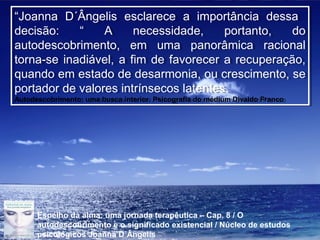Page 14
“Joanna D´Ângelis esclarece a importância dessa
decisão: “ A necessidade, portanto, do
autodescobrimento, em uma panorâmica racional
torna-se inadiável, a fim de favorecer a recuperação,
quando em estado de desarmonia, ou crescimento, se
portador de valores intrínsecos latentes.
Autodescobrimento: uma busca interior. Psicografia do médium Divaldo Franco
“Joanna D´Ângelis esclarece a importância dessa
decisão: “ A necessidade, portanto, do
autodescobrimento, em uma panorâmica racional
torna-se inadiável, a fim de favorecer a recuperação,
quando em estado de desarmonia, ou crescimento, se
portador de valores intrínsecos latentes.
Autodescobrimento: uma busca interior. Psicografia do médium Divaldo Franco
Espelho da alma: uma jornada terapêutica – Cap. 8 / O
autodescobrimento e o significado existencial / Núcleo de estudos
psicológicos Joanna D´Ângelis
 