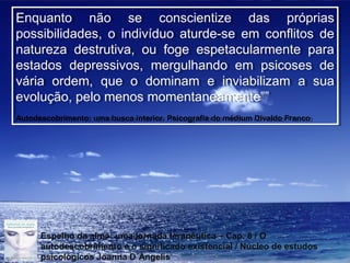 Page 15
Enquanto não se conscientize das próprias
possibilidades, o indivíduo aturde-se em conflitos de
natureza destrutiva, ou foge espetacularmente para
estados depressivos, mergulhando em psicoses de
vária ordem, que o dominam e inviabilizam a sua
evolução, pelo menos momentaneamente””
Autodescobrimento: uma busca interior. Psicografia do médium Divaldo Franco
Enquanto não se conscientize das próprias
possibilidades, o indivíduo aturde-se em conflitos de
natureza destrutiva, ou foge espetacularmente para
estados depressivos, mergulhando em psicoses de
vária ordem, que o dominam e inviabilizam a sua
evolução, pelo menos momentaneamente””
Autodescobrimento: uma busca interior. Psicografia do médium Divaldo Franco
Espelho da alma: uma jornada terapêutica – Cap. 8 / O
autodescobrimento e o significado existencial / Núcleo de estudos
psicológicos Joanna D´Ângelis
 
