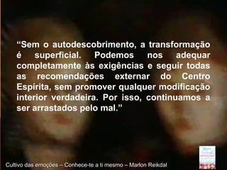 Page 17Cultivo das emoções – Conhece-te a ti mesmo – Marlon ReikdalCultivo das emoções – Conhece-te a ti mesmo – Marlon Reikdal
“Sem o autodescobrimento, a transformação
é superficial. Podemos nos adequar
completamente às exigências e seguir todas
as recomendações externar do Centro
Espírita, sem promover qualquer modificação
interior verdadeira. Por isso, continuamos a
ser arrastados pelo mal.”
 