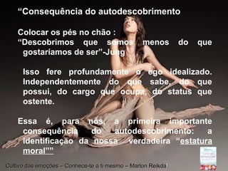 Page 20
“Consequência do autodescobrimento
Colocar os pés no chão :
“Descobrimos que somos menos do que
gostaríamos de ser”-Jung

Isso fere profundamente o ego idealizado.
Independentemente do que sabe, do que
possui, do cargo que ocupa, do status que
ostente.
Essa é, para nós, a primeira importante
consequência do autodescobrimento: a
identificação da nossa verdadeira “estatura
moral””
Cultivo das emoções – Conhece-te a ti mesmo – Marlon ReikdaCultivo das emoções – Conhece-te a ti mesmo – Marlon Reikdall
 