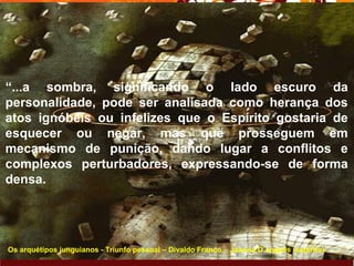 Page 22
“...a sombra, significando o lado escuro da
personalidade, pode ser analisada como herança dos
atos ignóbeis ou infelizes que o Espírito gostaria de
esquecer ou negar, mas que prosseguem em
mecanismo de punição, dando lugar a conflitos e
complexos perturbadores, expressando-se de forma
densa.
Os arquétipos junguianos - Triunfo pessoal – Divaldo Franco – Joanna D´angelis (espirito)
 