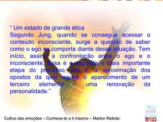 Page 23
“ Um estado de grande ética
Segundo Jung, quando se consegue acessar o
conteúdo inconsciente, surge a questão de saber
como o ego se comporta diante dessa situação. Tem
início, assim, a confrontação entre o ego e o
inconsciente. Essa é a segunda e mais importante
etapa do processo, isto é, a aproximação dos
opostos da qual resulta o aparecimento de um
terceiro elemento – uma renovação da
personalidade.”
Cultivo das emoções – Conhece-te a ti mesmo – Marlon ReikdaCultivo das emoções – Conhece-te a ti mesmo – Marlon Reikdall
 