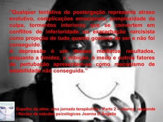 Page 25
“Qualquer tentativa de postergação representa atraso
evolutivo, complicações emocionais, complexidade da
culpa, tormentos interiores que se convertem em
conflitos de inferioridade ou exacerbação narcisista
como projeção de tudo quanto gostaria de ser e não foi
conseguido.
A depressão é um desses mediatos resultados,
enquanto a timidez, a inibição, o medo e outros fatores
de pertubação apresentam-se como mecanismo de
estabilidade não conseguida.”
Espelho da alma: uma jornada terapêutica – Parte 2 – Joanna responde
/ Núcleo de estudos psicológicos Joanna D´Ângelis
 