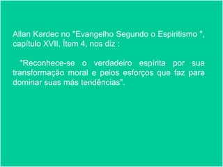 Page 26
“Hoje, entendemos que não
há como modificar algo
desconhecido. Seria possível
lidar com o orgulho a
acreditando que somo
humildes? Como podemos
aprender a lidar com a
agressividade se nós nos
achamos mansos?
Allan Kardec no "Evangelho Segundo o Espiritismo ",
capítulo XVII, Ítem 4, nos diz :
"Reconhece-se o verdadeiro espírita por sua
transformação moral e pelos esforços que faz para
dominar suas más tendências".
 