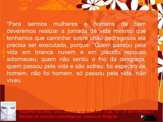 Page 28
“Para sermos mulheres e homens de bem
deveremos realizar a jornada da vida mesmo que
tenhamos que caminhar sobre chão pedregosos ela
precisa ser executada, porque: “Quem passou pela
vida em branca nuvem e em plácido repouso
adormeceu; quem não sentiu o frio da desgraça,
quem passou pela vida e são sofreu: foi espectro de
homem, não foi homem, só passou pela vida, não
viveu
Espelho da alma: uma jornada terapêutica –Cap. 12 – O ser virtuoso /
Núcleo de estudos psicológicos Joanna D´Ângelis
 