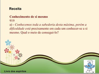 Page 29
Receita
Livro dos espiritosLivro dos espiritos
Conhecimento de si mesmo
919
a) - Conhecemos toda a sabedoria desta máxima, porém a
dificuldade está precisamente em cada um conhecer-se a si
mesmo. Qual o meio de consegui-lo?
 