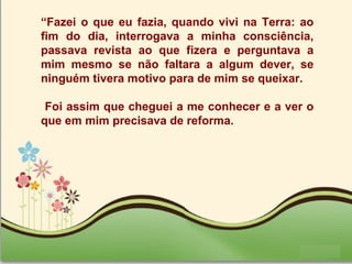 Page 30
“Fazei o que eu fazia, quando vivi na Terra: ao
fim do dia, interrogava a minha consciência,
passava revista ao que fizera e perguntava a
mim mesmo se não faltara a algum dever, se
ninguém tivera motivo para de mim se queixar.
Foi assim que cheguei a me conhecer e a ver o
que em mim precisava de reforma.
 