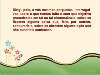 Page 32
Dirigi, pois, a vós mesmos perguntas, interrogai-
vos sobre o que tendes feito e com que objetivo
procedestes em tal ou tal circunstância, sobre se
fizestes alguma coisa que, feita por outrem,
censuraríeis, sobre se obrastes alguma ação que
não ousaríeis confessar.
 
