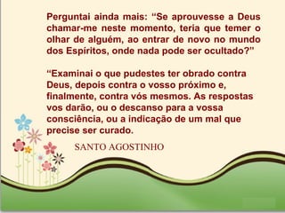 Page 33
Perguntai ainda mais: “Se aprouvesse a Deus
chamar-me neste momento, teria que temer o
olhar de alguém, ao entrar de novo no mundo
dos Espíritos, onde nada pode ser ocultado?”
“Examinai o que pudestes ter obrado contra
Deus, depois contra o vosso próximo e,
finalmente, contra vós mesmos. As respostas
vos darão, ou o descanso para a vossa
consciência, ou a indicação de um mal que
precise ser curado.
SANTO AGOSTINHO
 