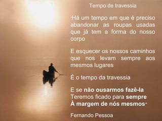 Page 34
Tempo de travessia
“Há um tempo em que é preciso
abandonar as roupas usadas
que já tem a forma do nosso
corpo
E esquecer os nossos caminhos
que nos levam sempre aos
mesmos lugares
É o tempo da travessia
E se não ousarmos fazê-la
Teremos ficado para sempre
À margem de nós mesmos”
Fernando Pessoa
 