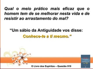 Page 4
Qual o meio prático mais eficaz que oQual o meio prático mais eficaz que o
homem tem de se melhorar nesta vida e dehomem tem de se melhorar nesta vida e de
resistir ao arrastamento do mal?resistir ao arrastamento do mal?
““Um sábio da Antiguidade vos disse:Um sábio da Antiguidade vos disse:
Conhece-te a ti mesmo.”Conhece-te a ti mesmo.”
O Livro dos Espíritos – Questão 919O Livro dos Espíritos – Questão 919
 