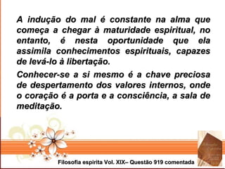 Page 5Filosofia espirita Vol. XIX– Questão 919 comentadaFilosofia espirita Vol. XIX– Questão 919 comentada
A indução do mal é constante na alma queA indução do mal é constante na alma que
começa a chegar à maturidade espiritual, nocomeça a chegar à maturidade espiritual, no
entanto, é nesta oportunidade que elaentanto, é nesta oportunidade que ela
assimila conhecimentos espirituais, capazesassimila conhecimentos espirituais, capazes
de levá-lo à libertação.de levá-lo à libertação.
Conhecer-se a si mesmo é a chave preciosaConhecer-se a si mesmo é a chave preciosa
de despertamento dos valores internos, ondede despertamento dos valores internos, onde
o coração é a porta e a consciência, a sala deo coração é a porta e a consciência, a sala de
meditação.meditação.
 