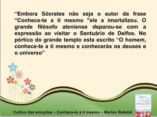 Page 6
“Embora Sócrates não seja o autor da frase
“Conhece-te a ti mesmo "ele a imortalizou. O
grande filósofo ateniense deparou-se com a
expressão ao visitar o Santuário de Delfos. No
pórtico do grande templo esta escrito “O homem,
conhece-te a ti mesmo e conhecerás os deuses e
o universo”
Cultivo das emoções – Conhece-te a ti mesmo – Marlon ReikdalCultivo das emoções – Conhece-te a ti mesmo – Marlon Reikdal
 