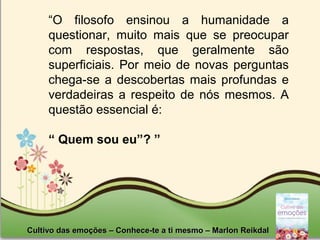 Page 7Cultivo das emoções – Conhece-te a ti mesmo – Marlon ReikdalCultivo das emoções – Conhece-te a ti mesmo – Marlon Reikdal
“O filosofo ensinou a humanidade a
questionar, muito mais que se preocupar
com respostas, que geralmente são
superficiais. Por meio de novas perguntas
chega-se a descobertas mais profundas e
verdadeiras a respeito de nós mesmos. A
questão essencial é:
“ Quem sou eu”? ”
 