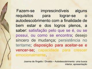 Fazem-se imprescindíveis alguns
requisitos para lograr-se o
autodescobrimento com a finalidade de
bem estar e dos logros plenos, a
saber: satisfação pelo que se é, ou se
possui, ou como se encontra; desejo
sincero de mudança; persistência no
tentame; disposição para aceitar-se e
vencer-se; capacidade para crescer
emocionalmente.
Joanna de Ângelis / Divaldo – Autodescobrimento: uma busca
interior, apresentação
 